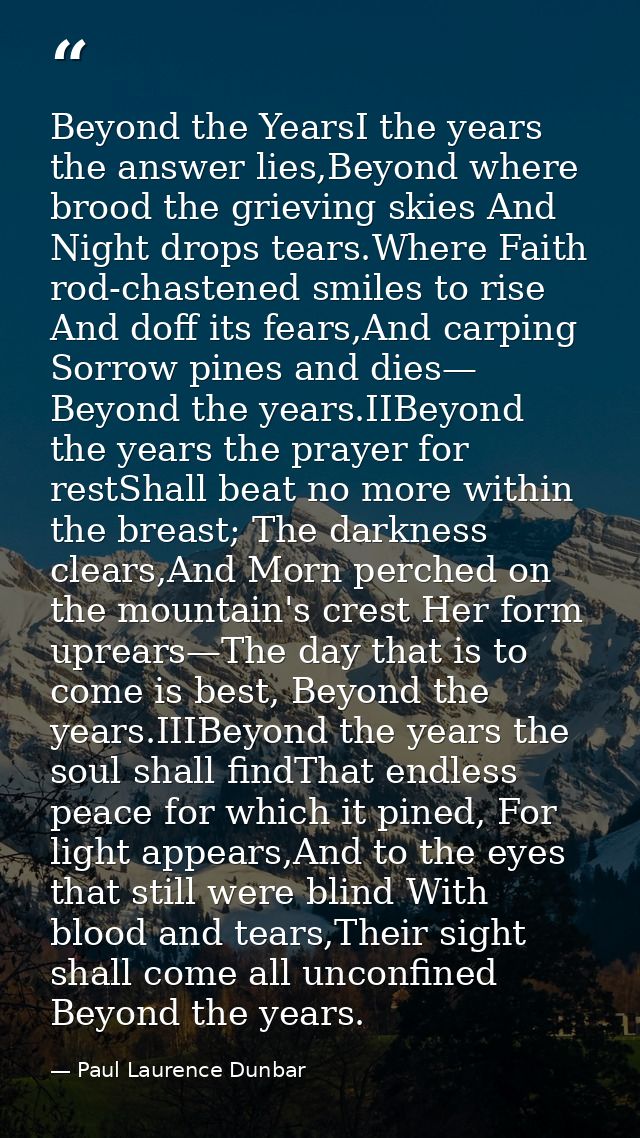 Beyond the YearsI the years the answer lies,Beyond where brood the grieving skies And Night drops tears.Where Faith rod- — Paul Laurence Dunbar