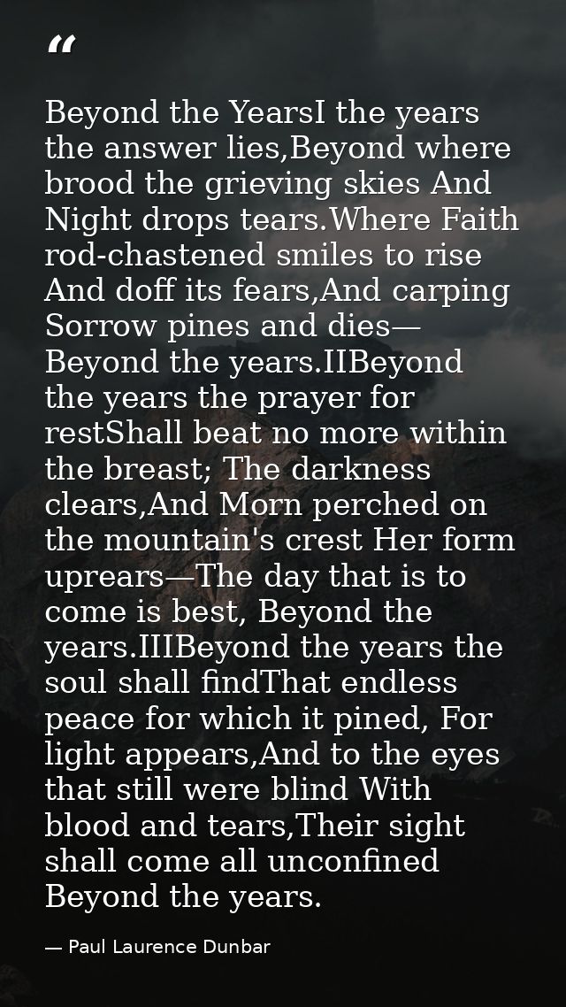 Beyond the YearsI the years the answer lies,Beyond where brood the grieving skies And Night drops tears.Where Faith rod- — Paul Laurence Dunbar