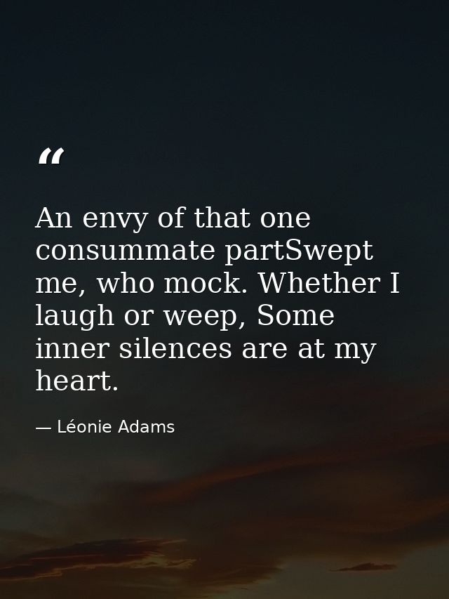 An envy of that one consummate partSwept me, who mock. Whether I laugh or weep, Some inner silences are at my heart. — Léonie Adams