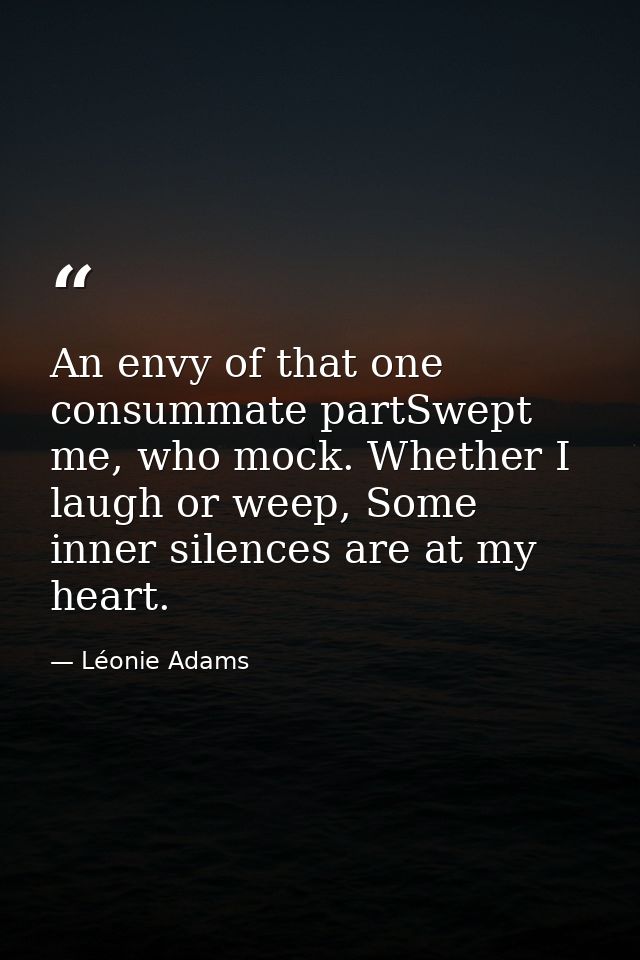 An envy of that one consummate partSwept me, who mock. Whether I laugh or weep, Some inner silences are at my heart. — Léonie Adams