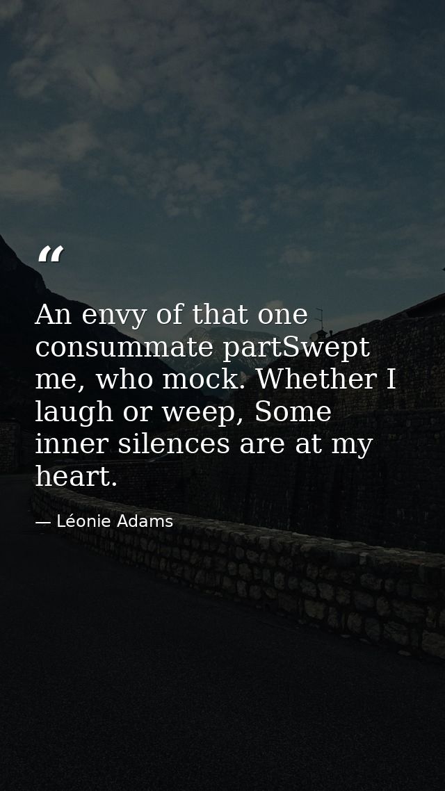 An envy of that one consummate partSwept me, who mock. Whether I laugh or weep, Some inner silences are at my heart. — Léonie Adams