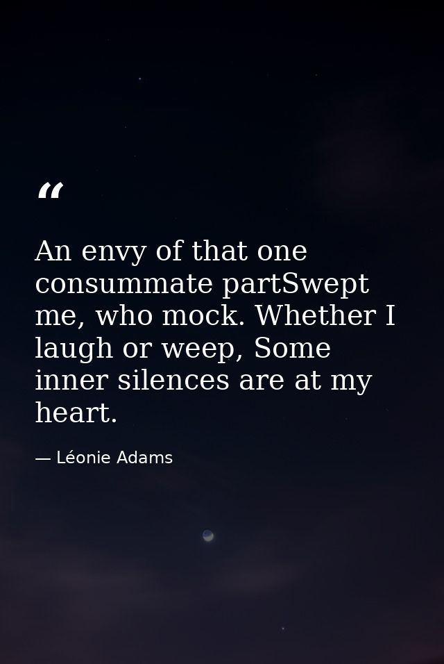 An envy of that one consummate partSwept me, who mock. Whether I laugh or weep, Some inner silences are at my heart. — Léonie Adams