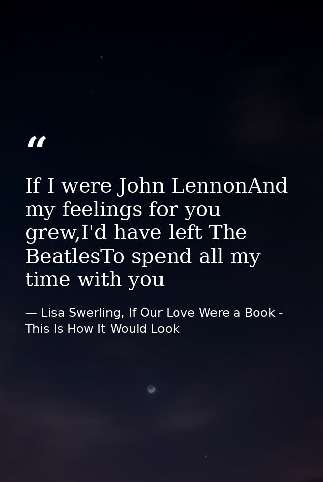 If I were John LennonAnd my feelings for you grew,I'd have left The BeatlesTo spend all my time with you — Lisa Swerling, If Our Love Were a Book - This Is How It Would Look