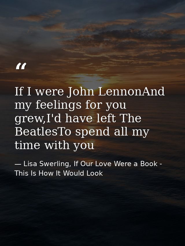 If I were John LennonAnd my feelings for you grew,I'd have left The BeatlesTo spend all my time with you — Lisa Swerling, If Our Love Were a Book - This Is How It Would Look