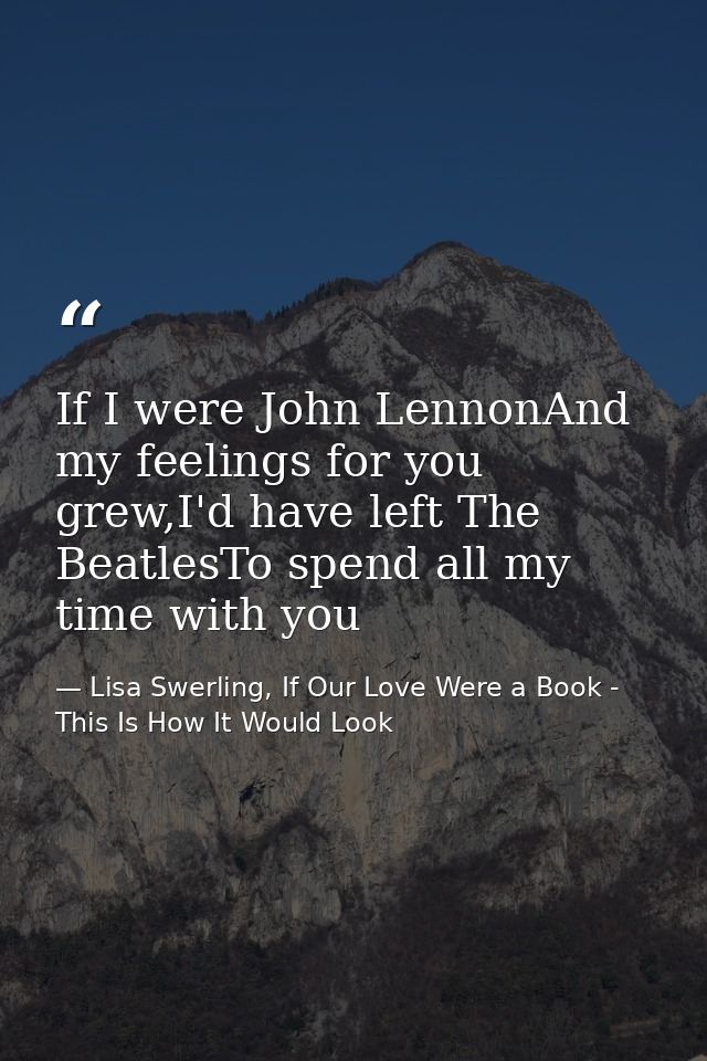 If I were John LennonAnd my feelings for you grew,I'd have left The BeatlesTo spend all my time with you — Lisa Swerling, If Our Love Were a Book - This Is How It Would Look