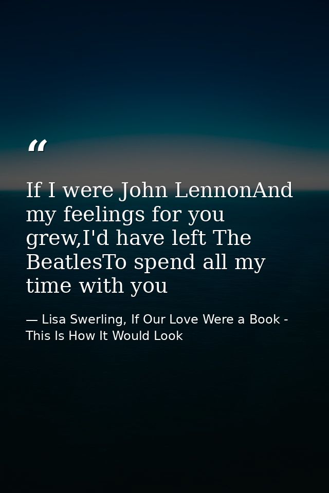 If I were John LennonAnd my feelings for you grew,I'd have left The BeatlesTo spend all my time with you — Lisa Swerling, If Our Love Were a Book - This Is How It Would Look