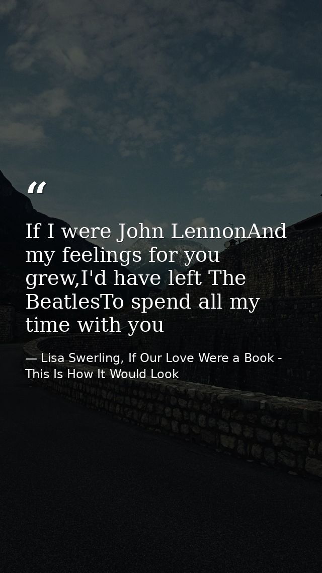 If I were John LennonAnd my feelings for you grew,I'd have left The BeatlesTo spend all my time with you — Lisa Swerling, If Our Love Were a Book - This Is How It Would Look