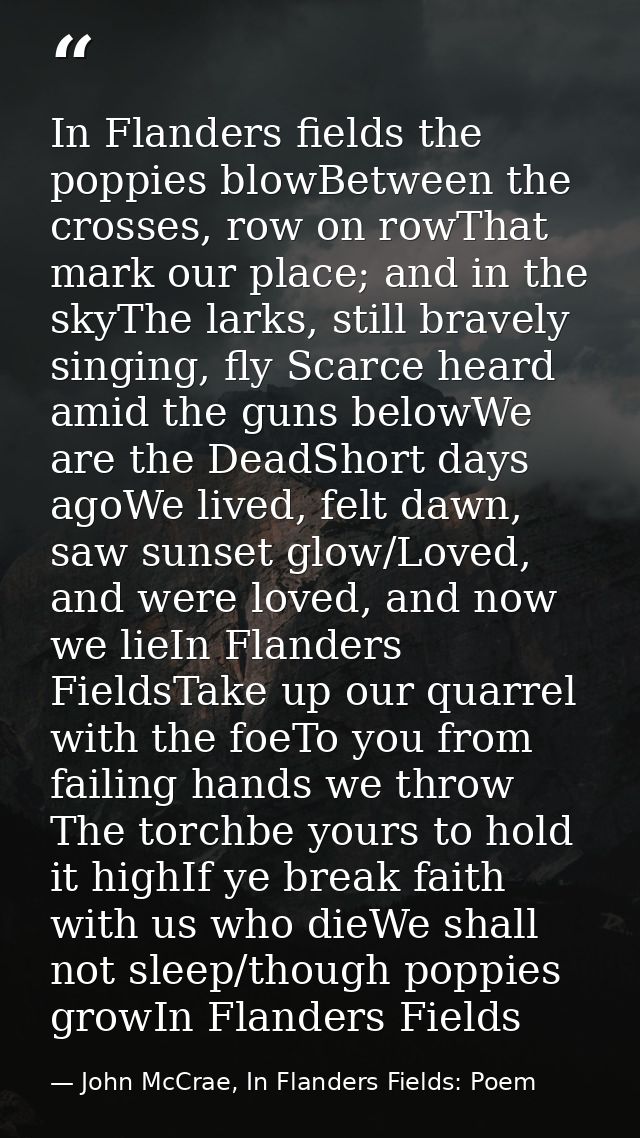 In Flanders fields the poppies blowBetween the crosses, row on rowThat mark our place; and in the skyThe larks, still br — John McCrae, In Flanders Fields: Poem