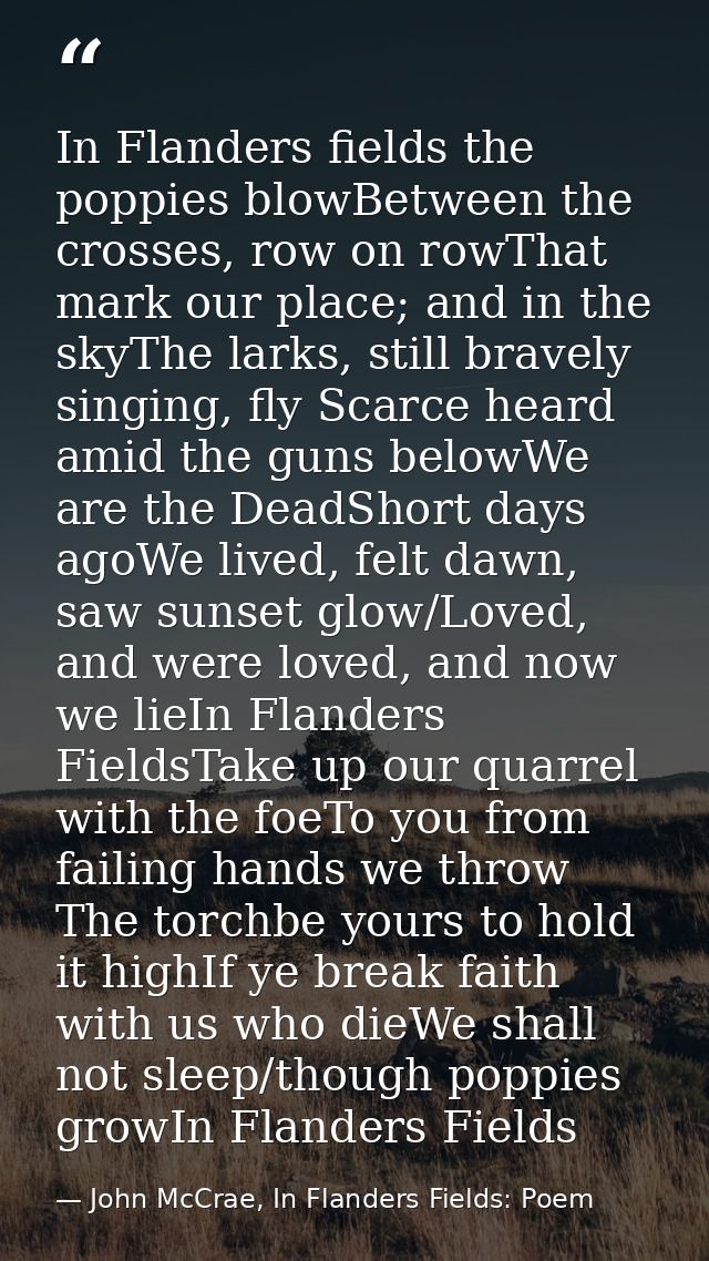 In Flanders fields the poppies blowBetween the crosses, row on rowThat mark our place; and in the skyThe larks, still br — John McCrae, In Flanders Fields: Poem