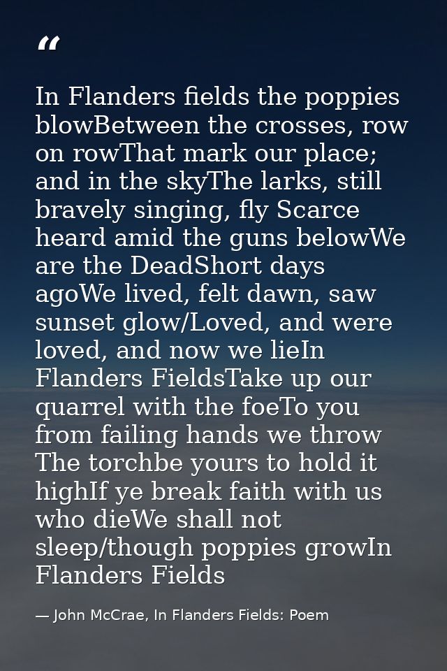 In Flanders fields the poppies blowBetween the crosses, row on rowThat mark our place; and in the skyThe larks, still br — John McCrae, In Flanders Fields: Poem
