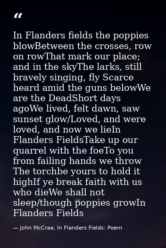 In Flanders fields the poppies blowBetween the crosses, row on rowThat mark our place; and in the skyThe larks, still br — John McCrae, In Flanders Fields: Poem