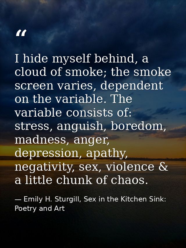 I hide myself behind, a cloud of smoke; the smoke screen varies, dependent on the variable. The variable consists of: st — Emily H. Sturgill, Sex in the Kitchen Sink: Poetry and Art