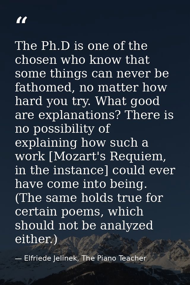 The Ph.D is one of the chosen who know that some things can never be fathomed, no matter how hard you try. What good are — Elfriede Jelinek, The Piano Teacher