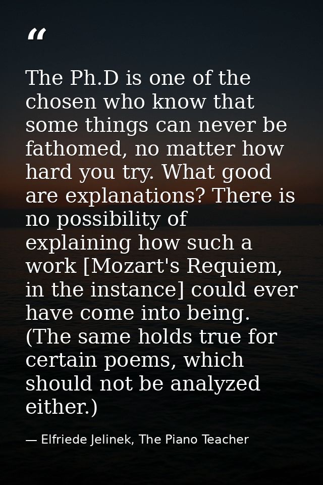 The Ph.D is one of the chosen who know that some things can never be fathomed, no matter how hard you try. What good are — Elfriede Jelinek, The Piano Teacher