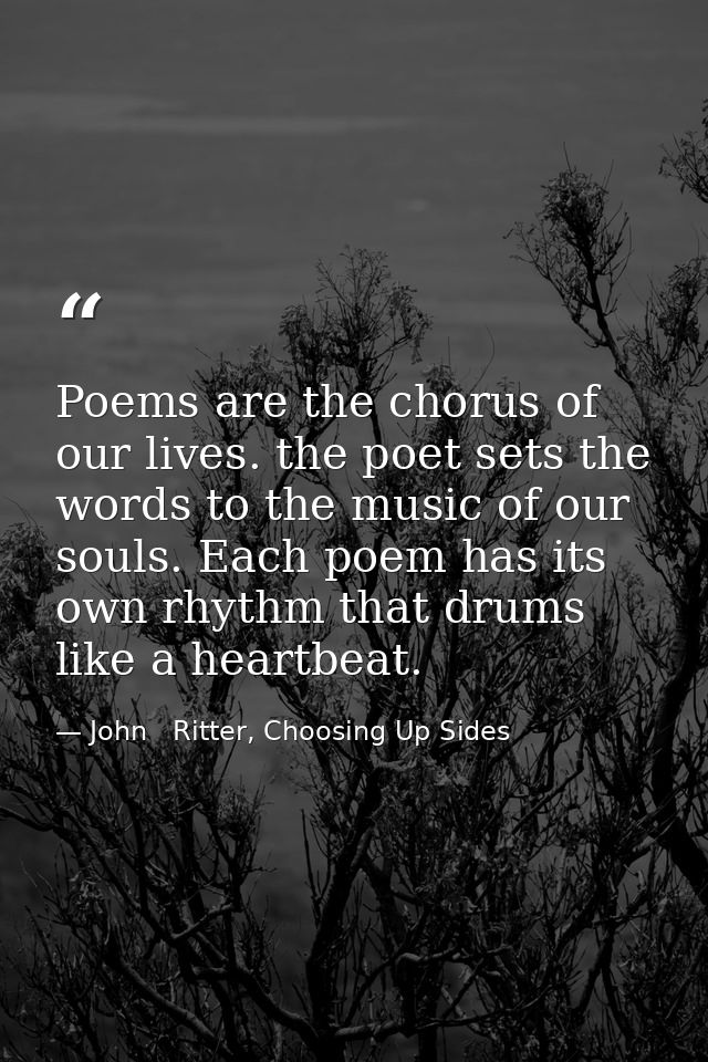 Poems are the chorus of our lives. the poet sets the words to the music of our souls. Each poem has its own rhythm that  — John   Ritter, Choosing Up Sides