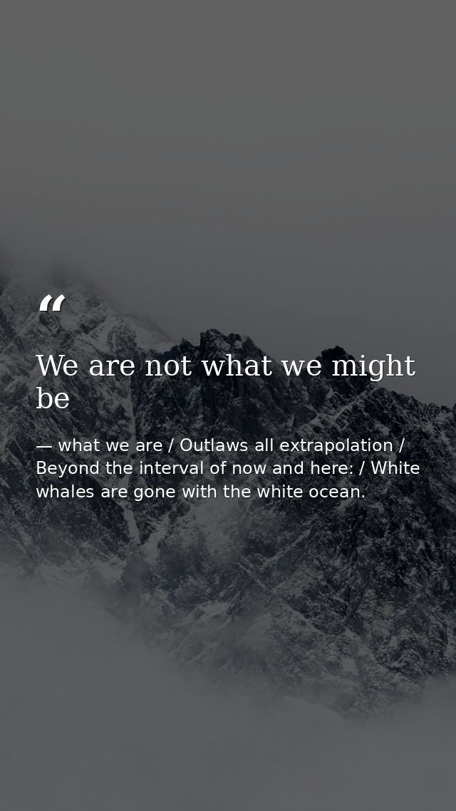 We are not what we might be — what we are / Outlaws all extrapolation / Beyond the interval of now and here: / White whales are gone with the white ocean.