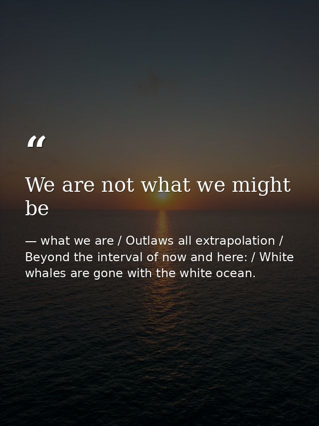We are not what we might be — what we are / Outlaws all extrapolation / Beyond the interval of now and here: / White whales are gone with the white ocean.