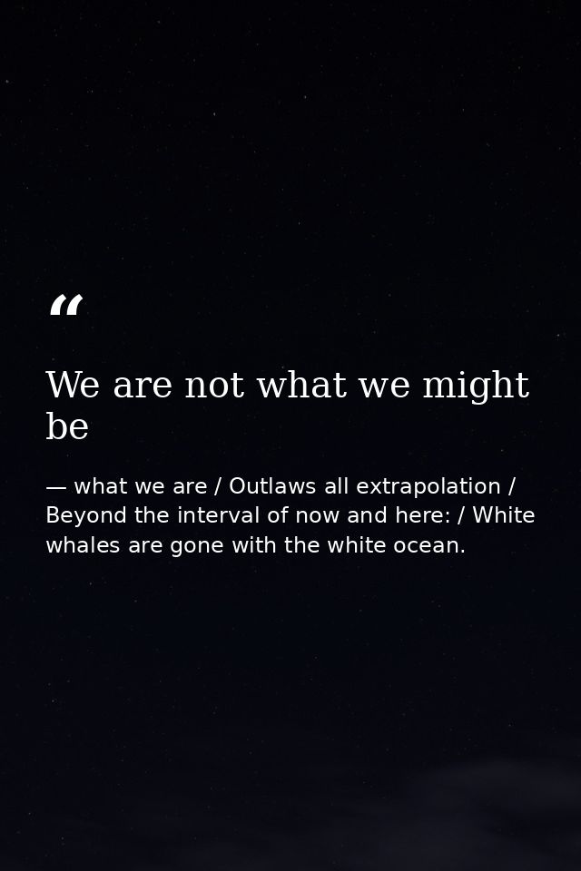 We are not what we might be — what we are / Outlaws all extrapolation / Beyond the interval of now and here: / White whales are gone with the white ocean.