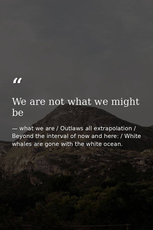 We are not what we might be — what we are / Outlaws all extrapolation / Beyond the interval of now and here: / White whales are gone with the white ocean.