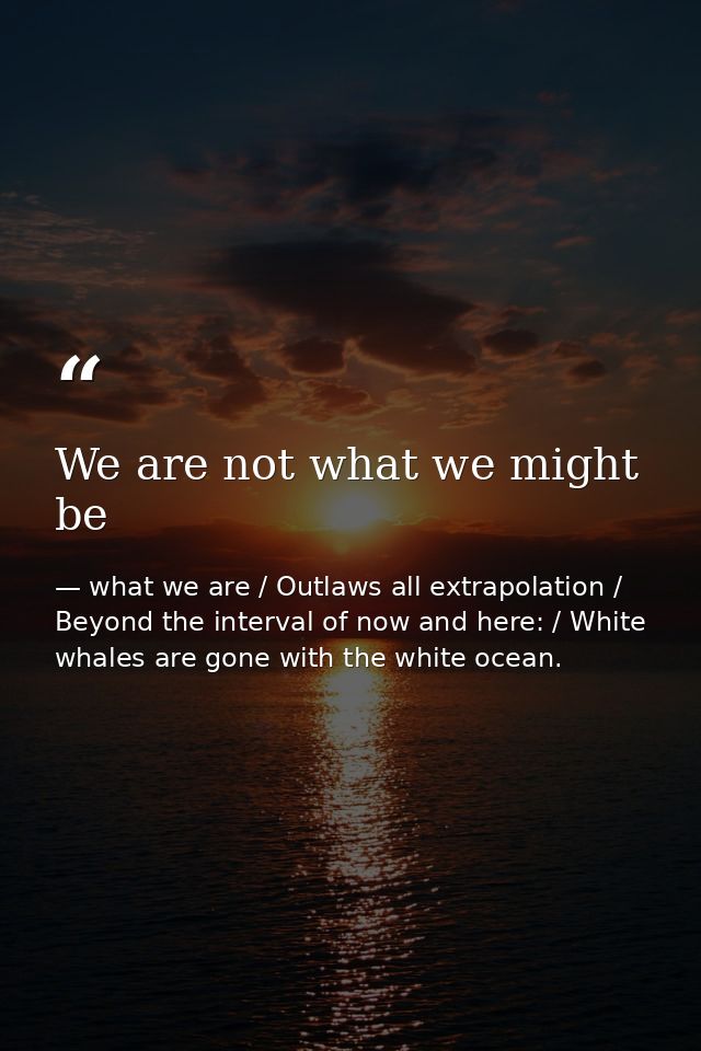 We are not what we might be — what we are / Outlaws all extrapolation / Beyond the interval of now and here: / White whales are gone with the white ocean.
