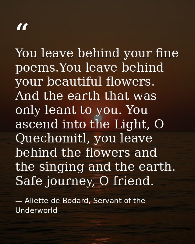 You leave behind your fine poems.You leave behind your beautiful flowers. And the earth that was only leant to you. You  — Aliette de Bodard, Servant of the Underworld