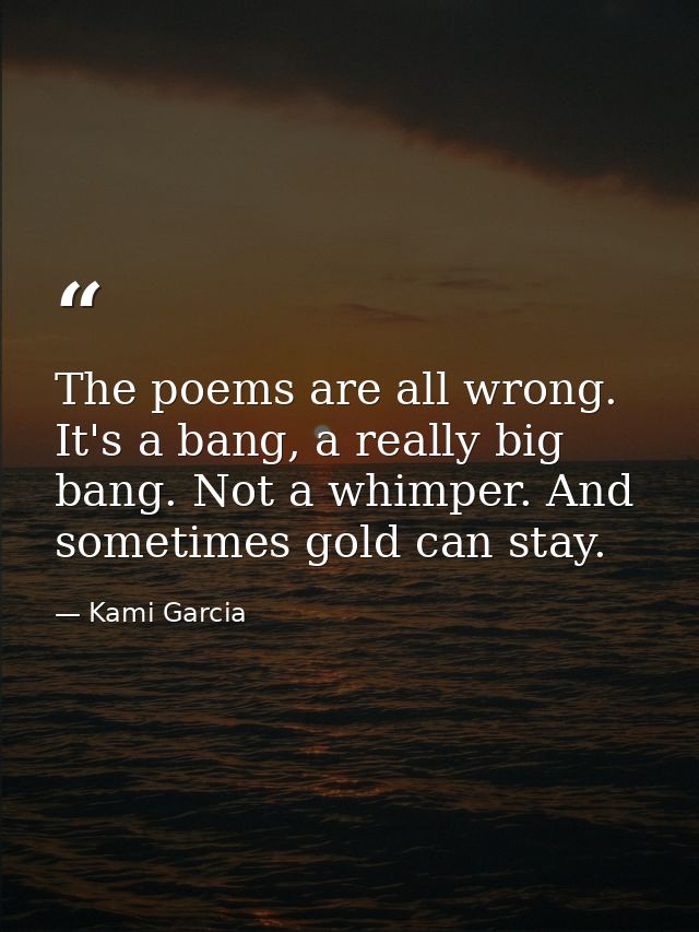 The poems are all wrong. It's a bang, a really big bang. Not a whimper. And sometimes gold can stay. — Kami Garcia