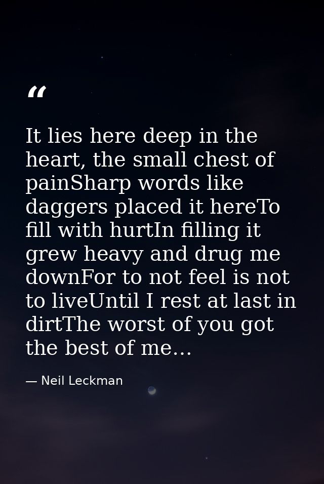 It lies here deep in the heart, the small chest of painSharp words like daggers placed it hereTo fill with hurtIn fillin — Neil Leckman