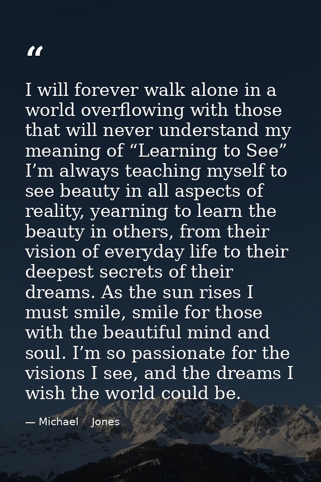 I will forever walk alone in a world overflowing with those that will never understand my meaning of “Learning to See” I — Michael    Jones