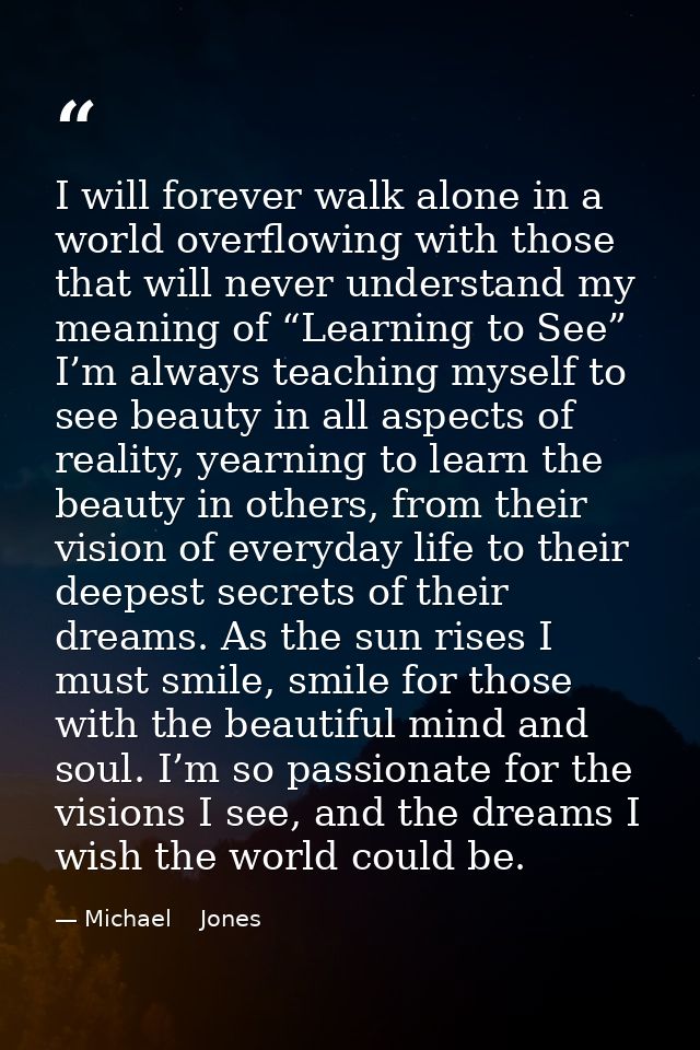 I will forever walk alone in a world overflowing with those that will never understand my meaning of “Learning to See” I — Michael    Jones