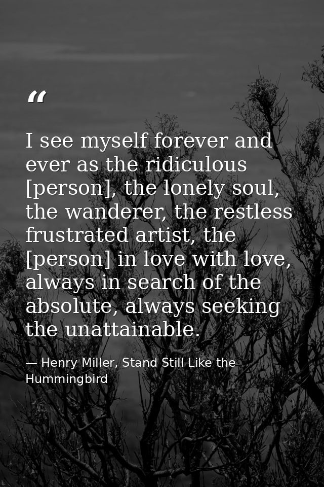 I see myself forever and ever as the ridiculous [person], the lonely soul, the wanderer, the restless frustrated artist, — Henry Miller, Stand Still Like the Hummingbird