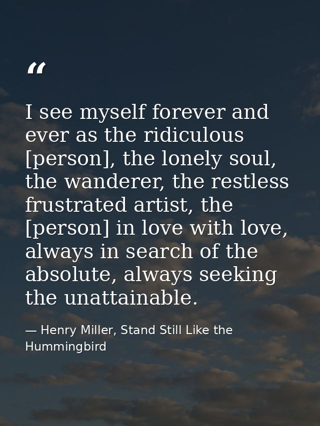 I see myself forever and ever as the ridiculous [person], the lonely soul, the wanderer, the restless frustrated artist, — Henry Miller, Stand Still Like the Hummingbird