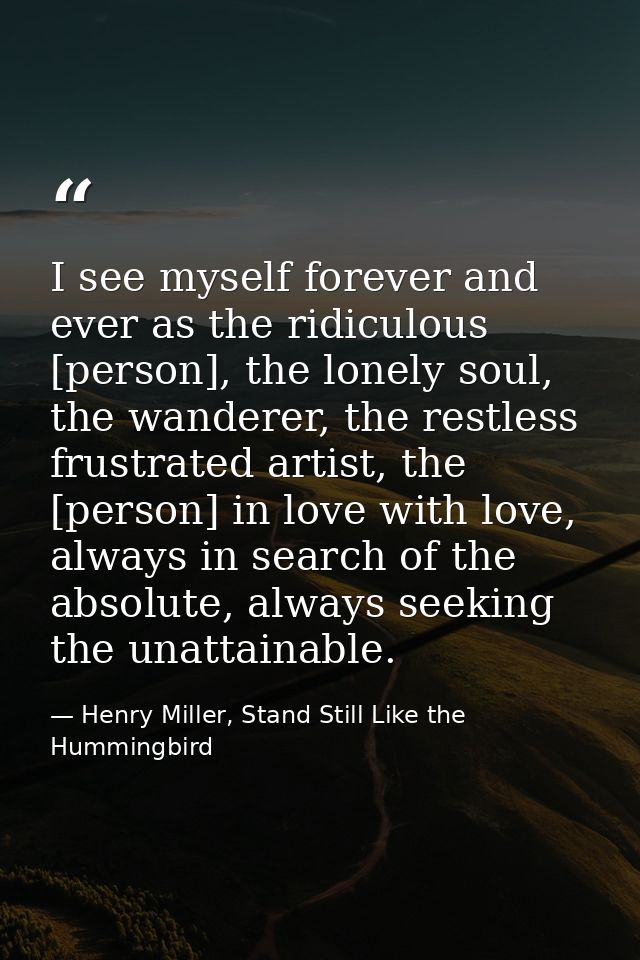 I see myself forever and ever as the ridiculous [person], the lonely soul, the wanderer, the restless frustrated artist, — Henry Miller, Stand Still Like the Hummingbird