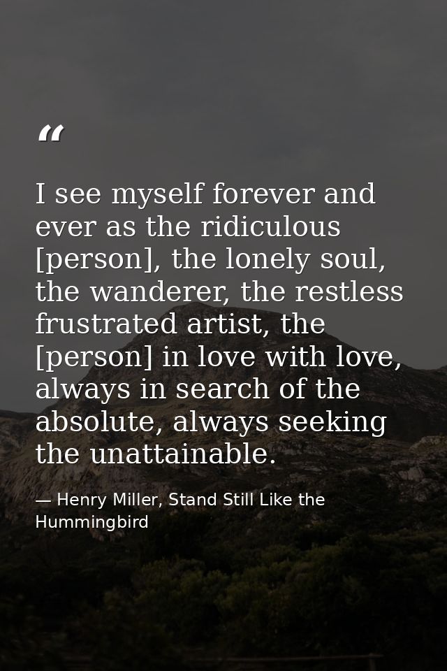 I see myself forever and ever as the ridiculous [person], the lonely soul, the wanderer, the restless frustrated artist, — Henry Miller, Stand Still Like the Hummingbird