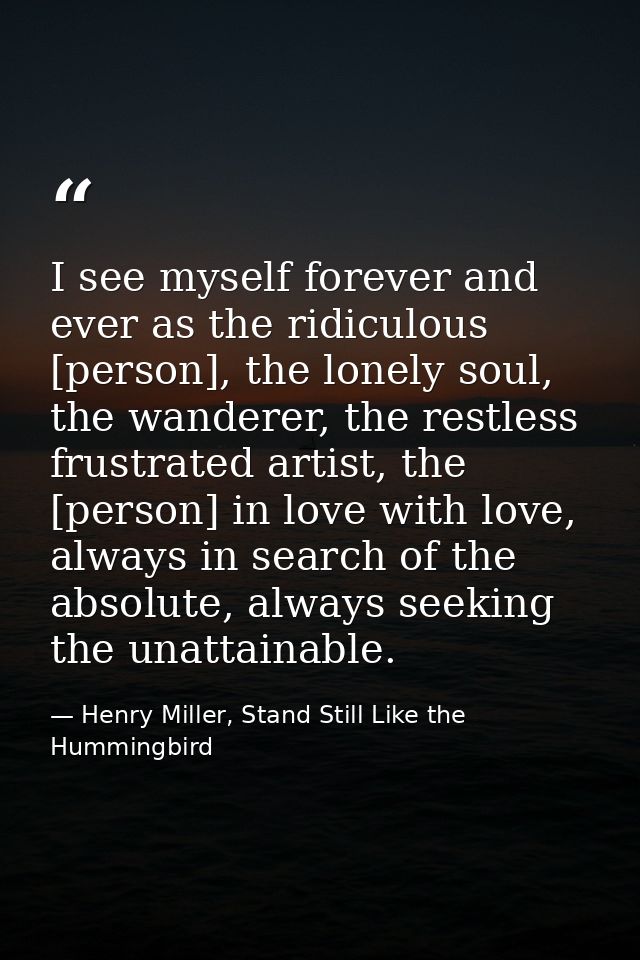 I see myself forever and ever as the ridiculous [person], the lonely soul, the wanderer, the restless frustrated artist, — Henry Miller, Stand Still Like the Hummingbird