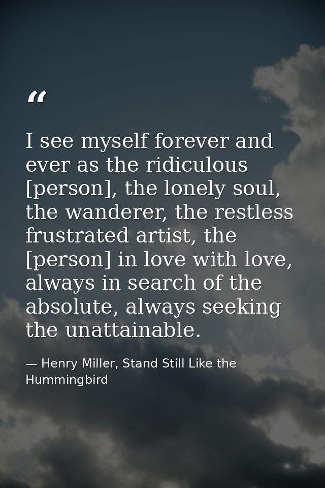I see myself forever and ever as the ridiculous [person], the lonely soul, the wanderer, the restless frustrated artist, — Henry Miller, Stand Still Like the Hummingbird