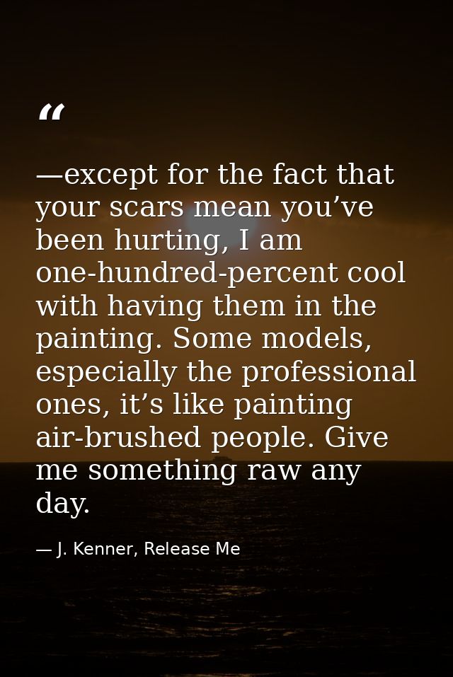 —except for the fact that your scars mean you’ve been hurting, I am one-hundred-percent cool with having them in the pai — J. Kenner, Release Me