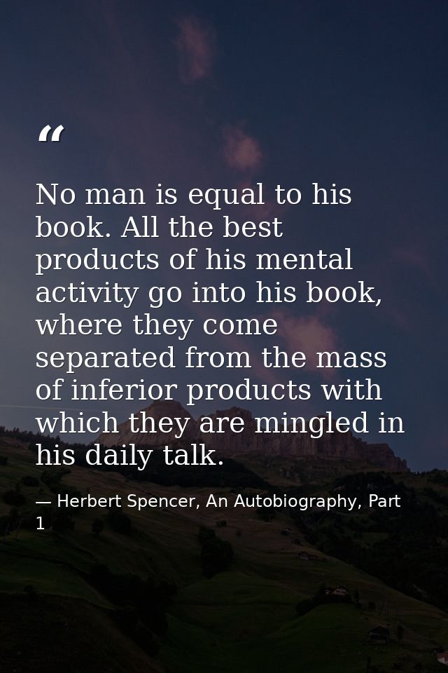 No man is equal to his book. All the best products of his mental activity go into his book, where they come separated fr — Herbert Spencer, An Autobiography, Part 1