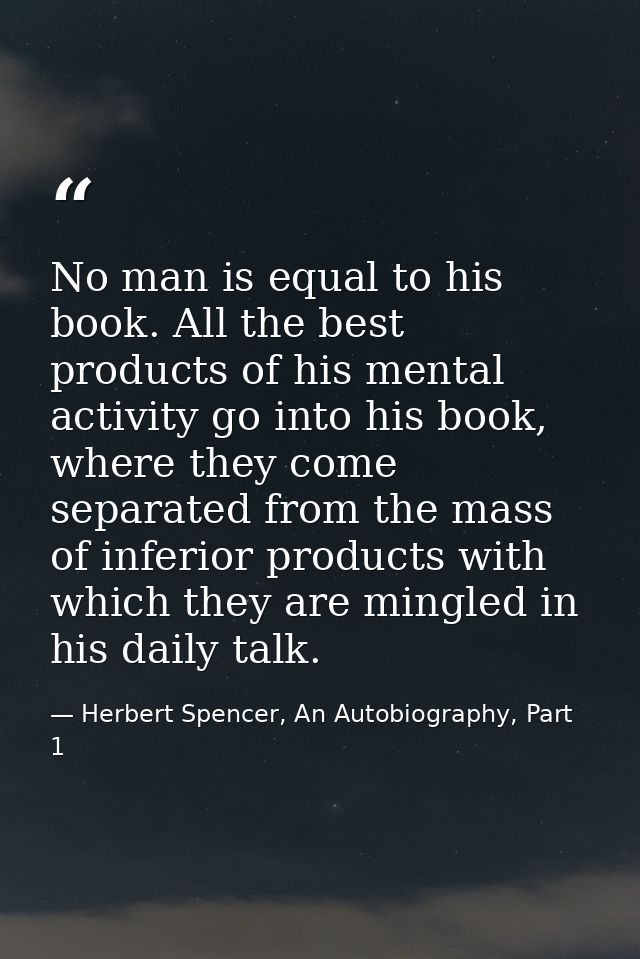 No man is equal to his book. All the best products of his mental activity go into his book, where they come separated fr — Herbert Spencer, An Autobiography, Part 1