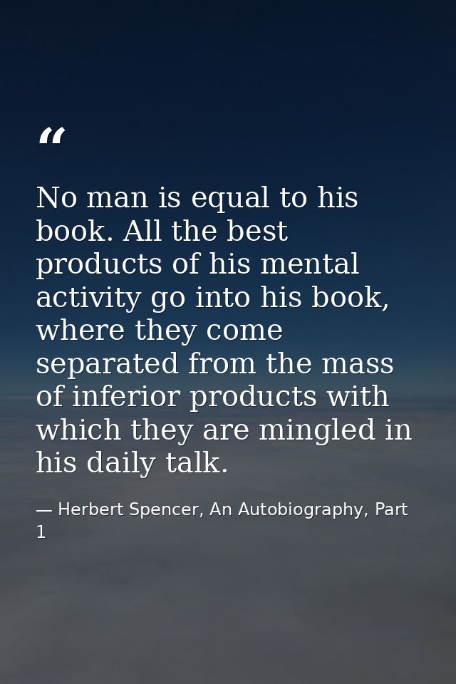 No man is equal to his book. All the best products of his mental activity go into his book, where they come separated fr — Herbert Spencer, An Autobiography, Part 1