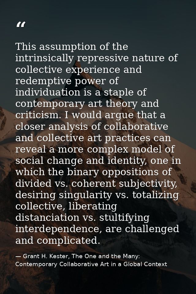This assumption of the intrinsically repressive nature of collective experience and redemptive power of individuation is — Grant H. Kester, The One and the Many: Contemporary Collaborative Art in a Global Context