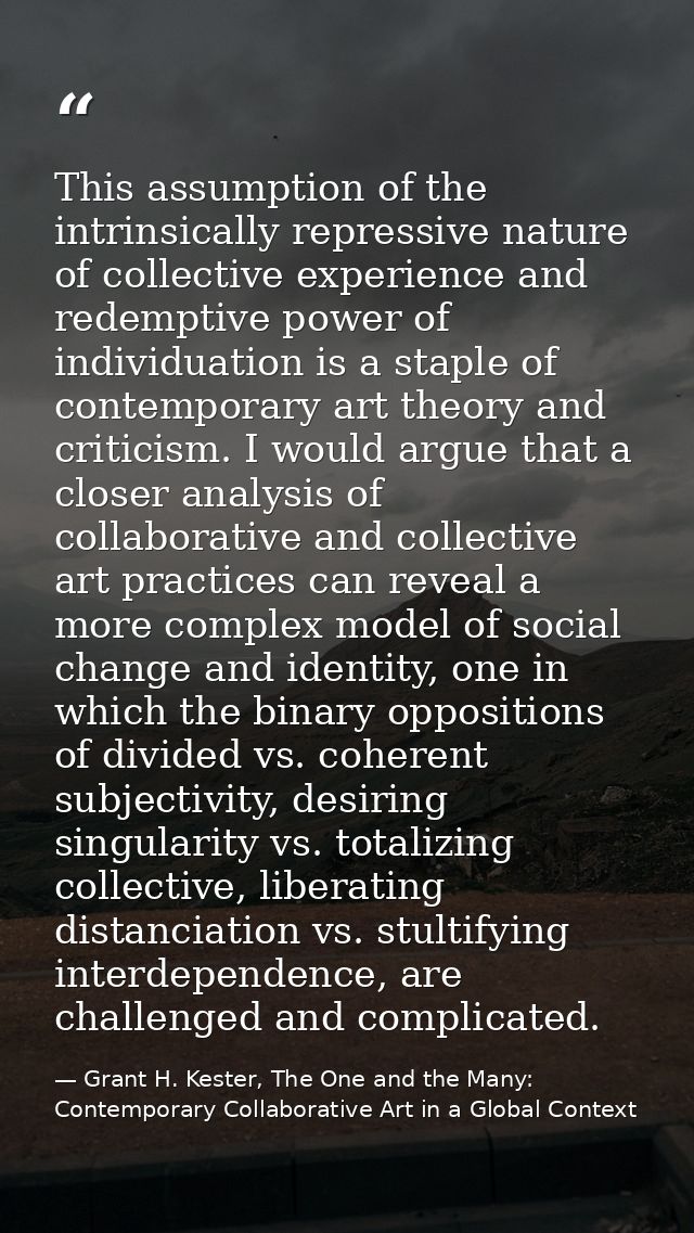 This assumption of the intrinsically repressive nature of collective experience and redemptive power of individuation is — Grant H. Kester, The One and the Many: Contemporary Collaborative Art in a Global Context
