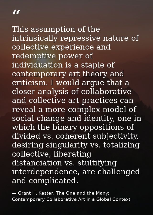 This assumption of the intrinsically repressive nature of collective experience and redemptive power of individuation is — Grant H. Kester, The One and the Many: Contemporary Collaborative Art in a Global Context