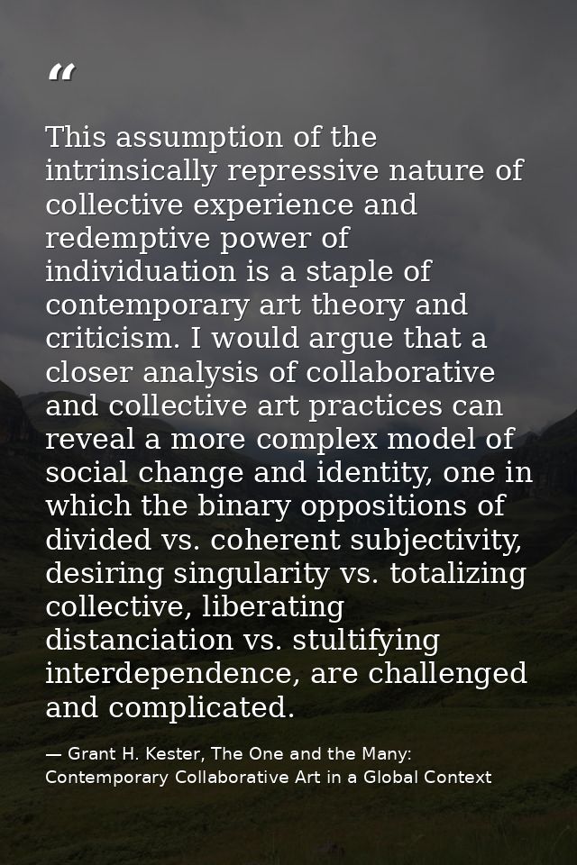 This assumption of the intrinsically repressive nature of collective experience and redemptive power of individuation is — Grant H. Kester, The One and the Many: Contemporary Collaborative Art in a Global Context