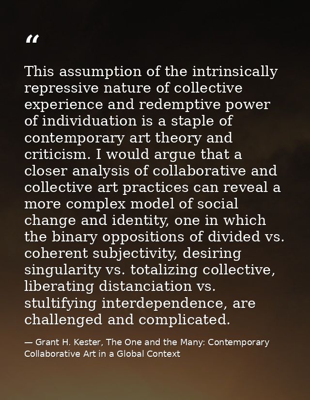 This assumption of the intrinsically repressive nature of collective experience and redemptive power of individuation is — Grant H. Kester, The One and the Many: Contemporary Collaborative Art in a Global Context