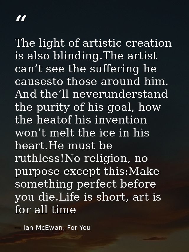 The light of artistic creation is also blinding.The artist can’t see the suffering he causesto those around him. And the — Ian McEwan, For You