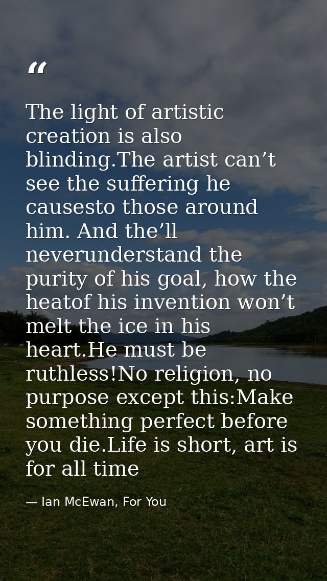 The light of artistic creation is also blinding.The artist can’t see the suffering he causesto those around him. And the — Ian McEwan, For You