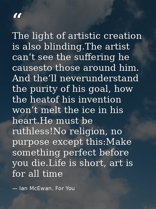 The light of artistic creation is also blinding.The artist can’t see the suffering he causesto those around him. And the — Ian McEwan, For You