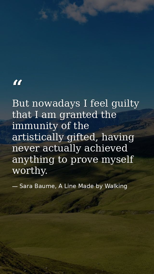 But nowadays I feel guilty that I am granted the immunity of the artistically gifted, having never actually achieved any — Sara Baume, A Line Made by Walking