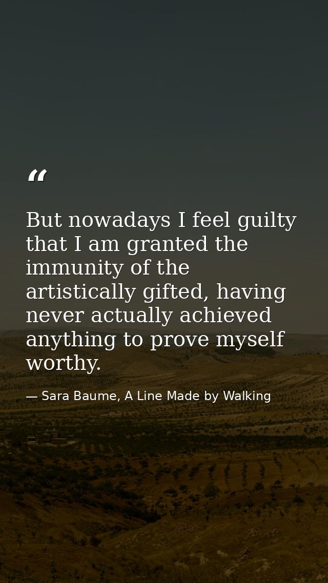 But nowadays I feel guilty that I am granted the immunity of the artistically gifted, having never actually achieved any — Sara Baume, A Line Made by Walking