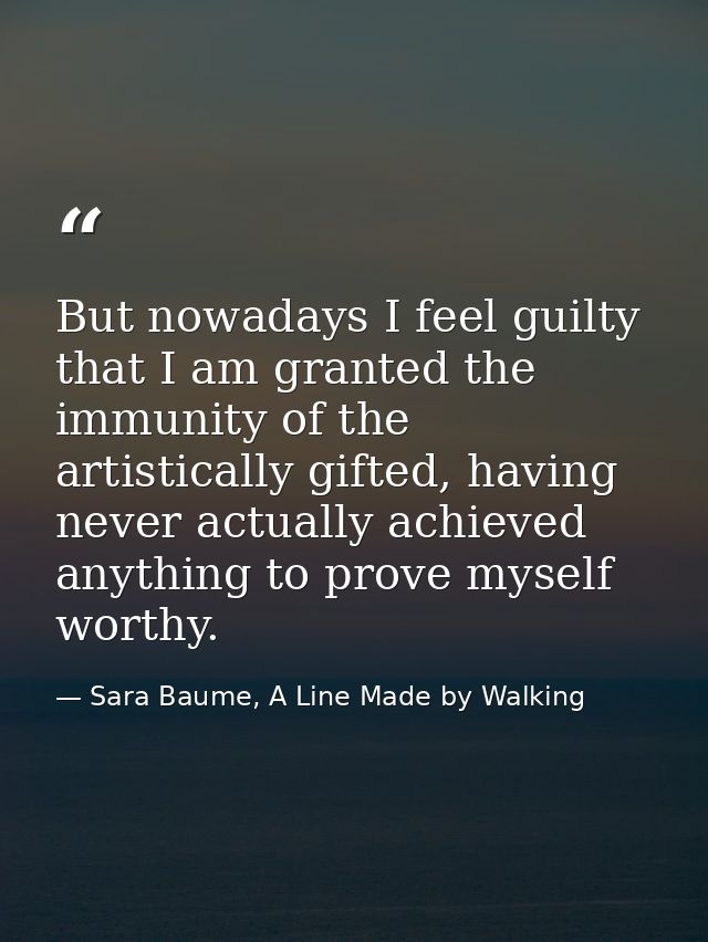 But nowadays I feel guilty that I am granted the immunity of the artistically gifted, having never actually achieved any — Sara Baume, A Line Made by Walking